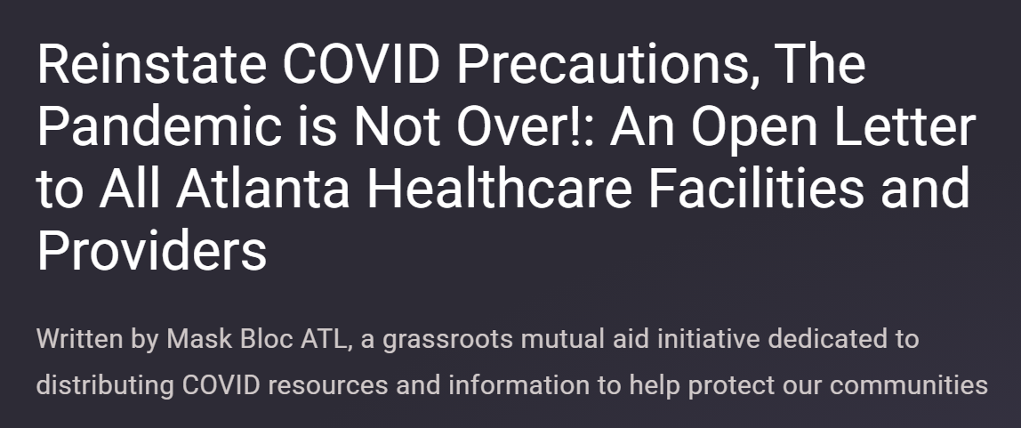 A screenshot of the open letter webpage with the demand "reinstate COVID precautions, the pandemic is not over!: an open letter to all Atlanta healthcare facilities and providers."
Written by Mask Bloc ATL, a grassroots mutual aid initiative dedicated to distributing COVID resources and information to help protect our communities